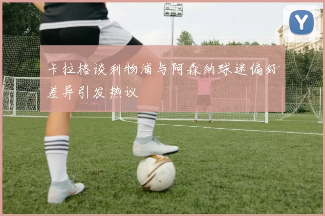 卡拉格谈利物浦与阿森纳球迷偏好差异引发热议