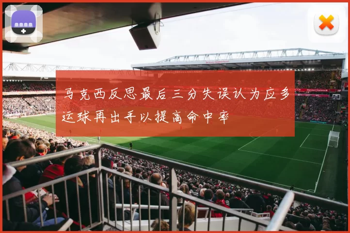 马克西反思最后三分失误认为应多运球再出手以提高命中率