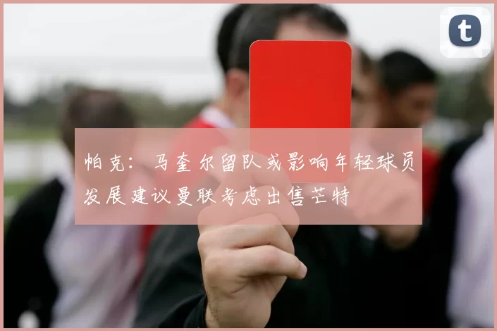 帕克：马奎尔留队或影响年轻球员发展建议曼联考虑出售芒特
