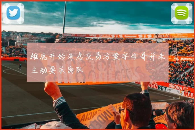雄鹿开始考虑交易方案字母哥并未主动要求离队
