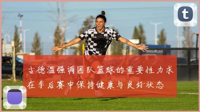 古德温强调团队篮球的重要性力求在季后赛中保持健康与良好状态