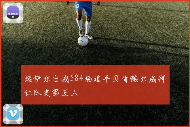 诺伊尔出战584场追平贝肯鲍尔成拜仁队史第五人