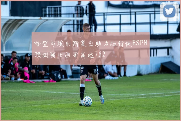 哈登与埃利斯复出助力独行侠ESPN预测骑士胜率高达752