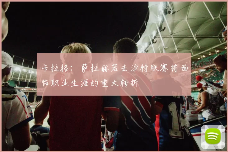 卡拉格：萨拉赫若去沙特联赛将面临职业生涯的重大转折
