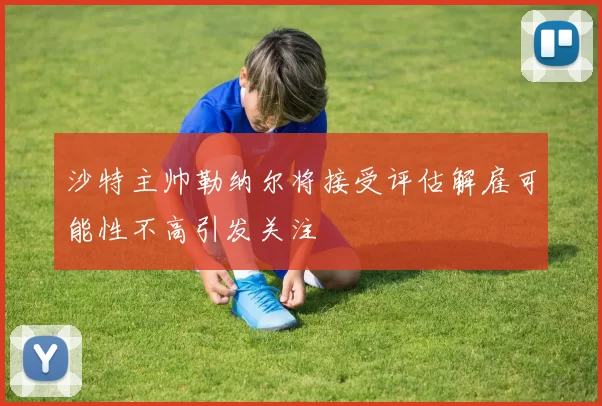 沙特主帅勒纳尔将接受评估解雇可能性不高引发关注