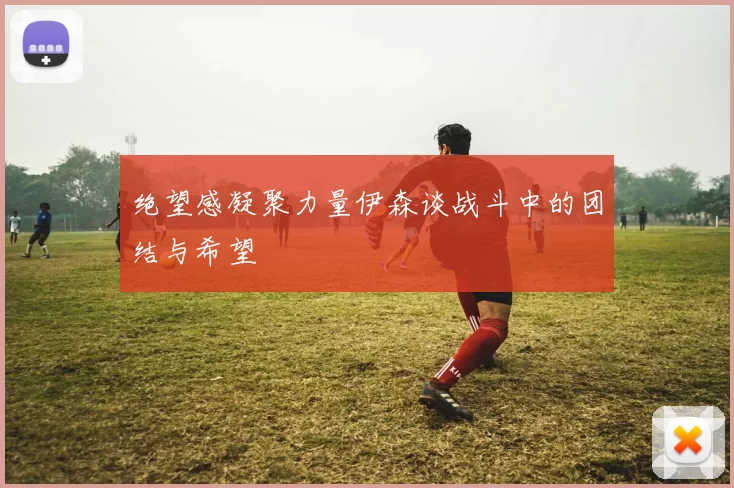 绝望感凝聚力量伊森谈战斗中的团结与希望