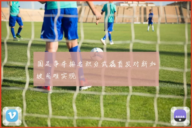 国足争夺排名积分武磊首发对新加坡或难实现