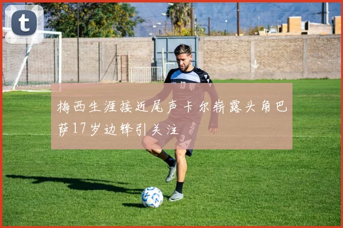 梅西生涯接近尾声卡尔崭露头角巴萨17岁边锋引关注
