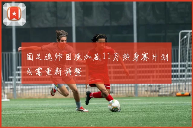 国足选帅困境加剧11月热身赛计划或需重新调整