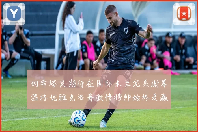 姆希塔良期待在国际米兰完美谢幕温格优雅克洛普激情穆帅始终是赢家