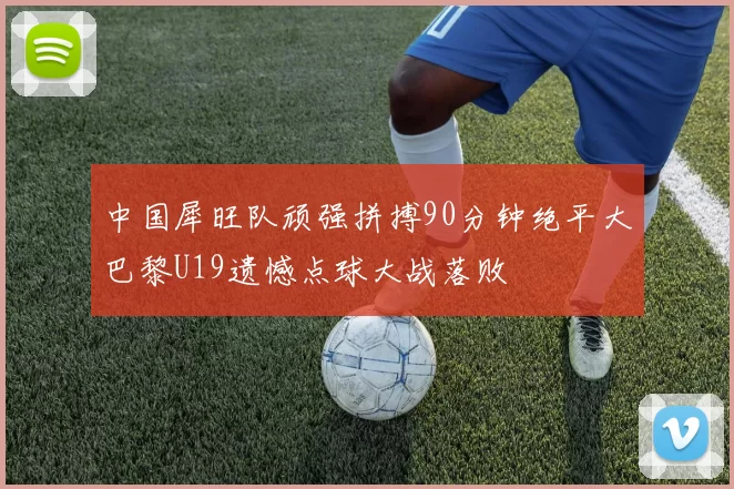 中国犀旺队顽强拼搏90分钟绝平大巴黎U19遗憾点球大战落败