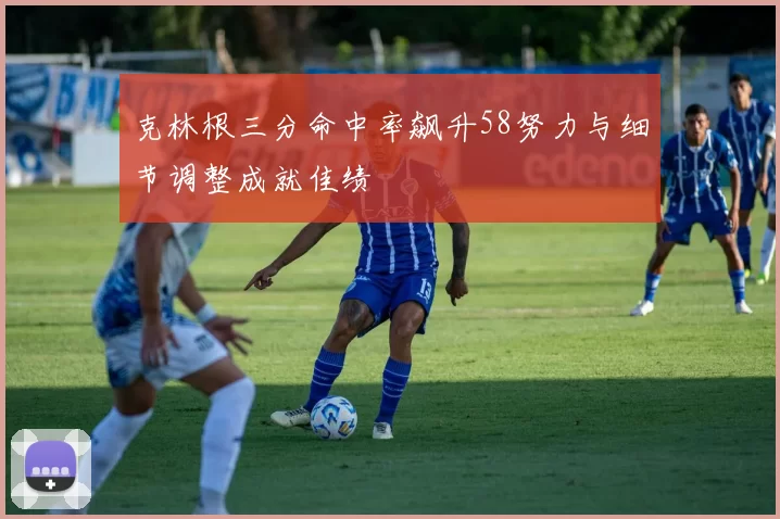 克林根三分命中率飙升58努力与细节调整成就佳绩