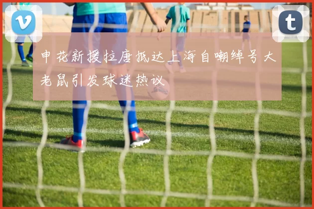 申花新援拉唐抵达上海自嘲绰号大老鼠引发球迷热议