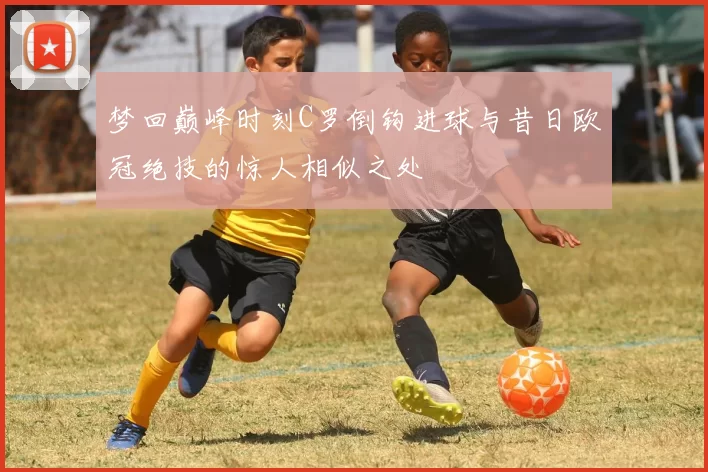 梦回巅峰时刻C罗倒钩进球与昔日欧冠绝技的惊人相似之处