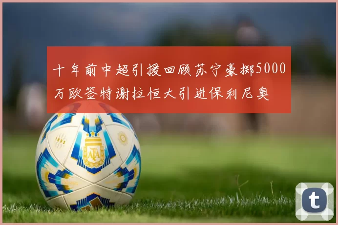 十年前中超引援回顾苏宁豪掷5000万欧签特谢拉恒大引进保利尼奥