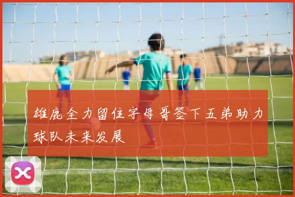 雄鹿全力留住字母哥签下五弟助力球队未来发展